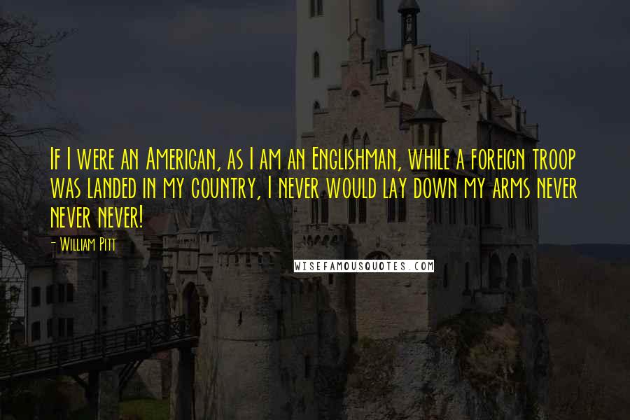 William Pitt Quotes: If I were an American, as I am an Englishman, while a foreign troop was landed in my country, I never would lay down my arms never never never!