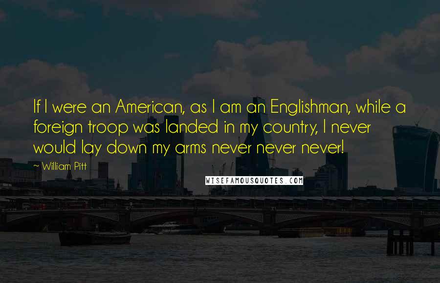 William Pitt Quotes: If I were an American, as I am an Englishman, while a foreign troop was landed in my country, I never would lay down my arms never never never!