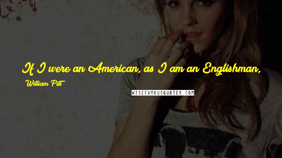 William Pitt Quotes: If I were an American, as I am an Englishman, while a foreign troop was landed in my country, I never would lay down my arms never never never!