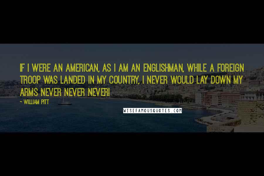 William Pitt Quotes: If I were an American, as I am an Englishman, while a foreign troop was landed in my country, I never would lay down my arms never never never!