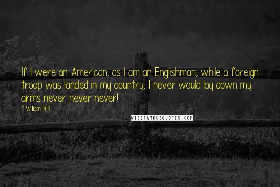 William Pitt Quotes: If I were an American, as I am an Englishman, while a foreign troop was landed in my country, I never would lay down my arms never never never!