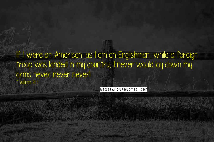 William Pitt Quotes: If I were an American, as I am an Englishman, while a foreign troop was landed in my country, I never would lay down my arms never never never!