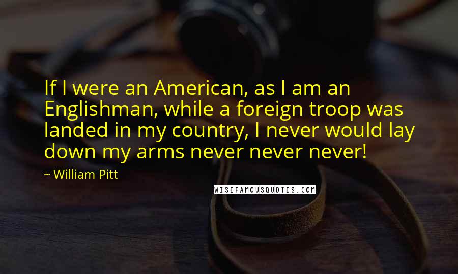 William Pitt Quotes: If I were an American, as I am an Englishman, while a foreign troop was landed in my country, I never would lay down my arms never never never!