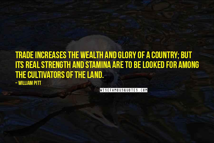 William Pitt Quotes: Trade increases the wealth and glory of a country; but its real strength and stamina are to be looked for among the cultivators of the land.