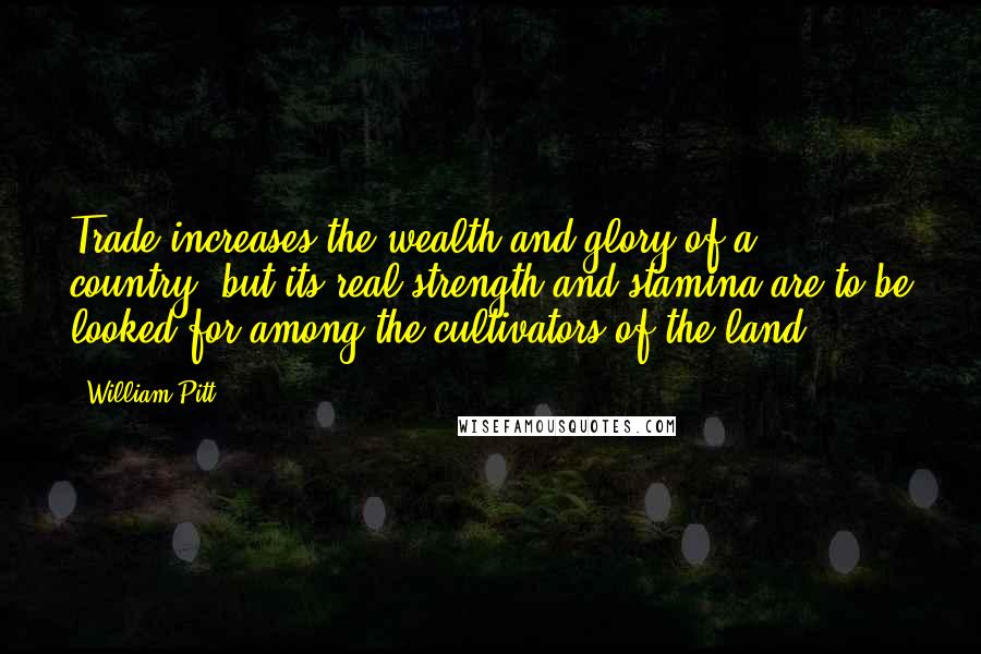 William Pitt Quotes: Trade increases the wealth and glory of a country; but its real strength and stamina are to be looked for among the cultivators of the land.