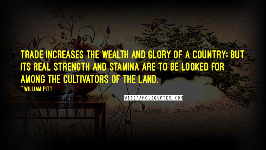 William Pitt Quotes: Trade increases the wealth and glory of a country; but its real strength and stamina are to be looked for among the cultivators of the land.