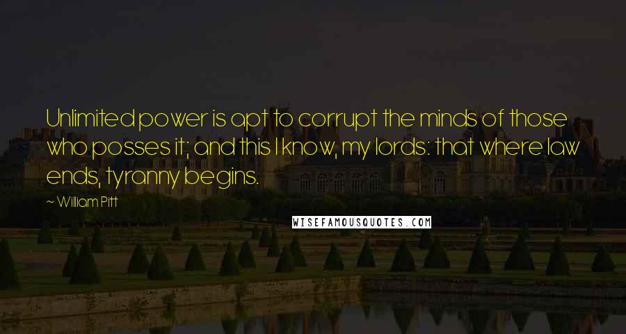 William Pitt Quotes: Unlimited power is apt to corrupt the minds of those who posses it; and this I know, my lords: that where law ends, tyranny begins.