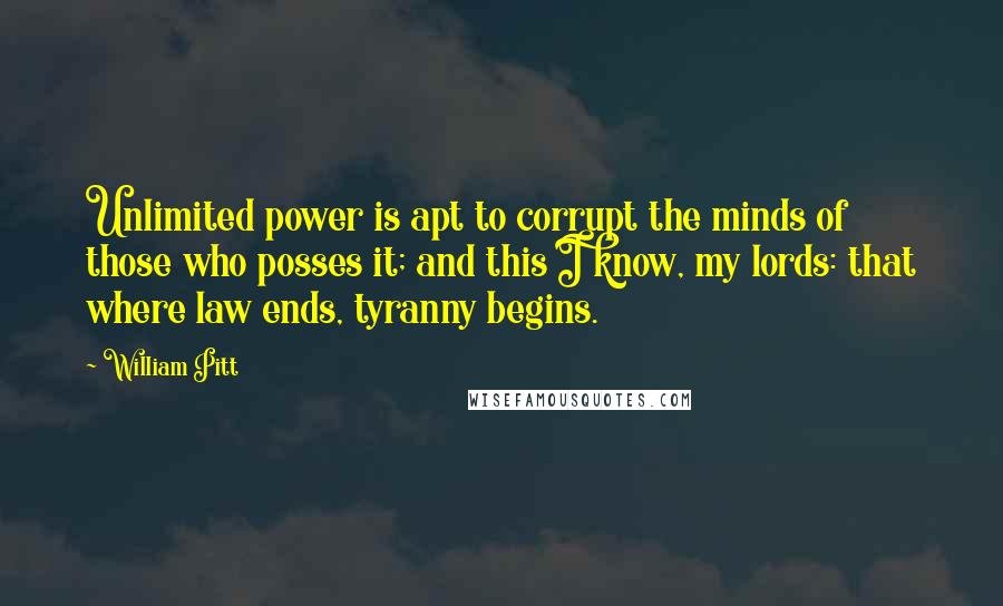 William Pitt Quotes: Unlimited power is apt to corrupt the minds of those who posses it; and this I know, my lords: that where law ends, tyranny begins.