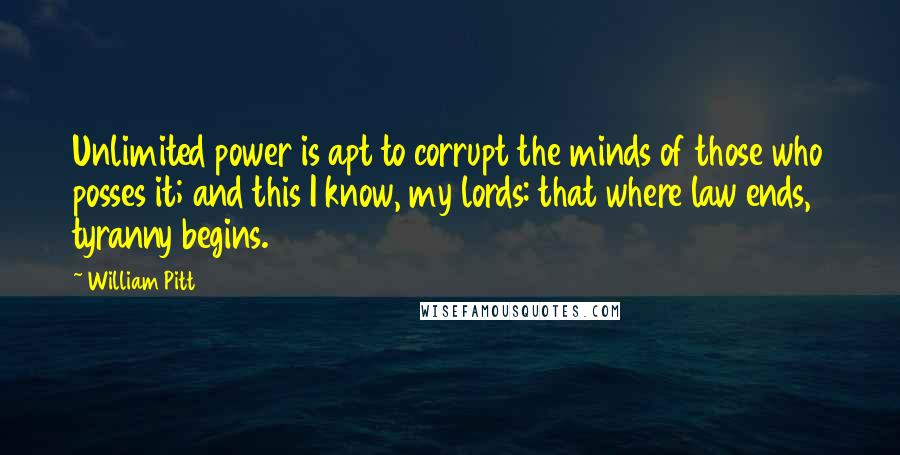 William Pitt Quotes: Unlimited power is apt to corrupt the minds of those who posses it; and this I know, my lords: that where law ends, tyranny begins.
