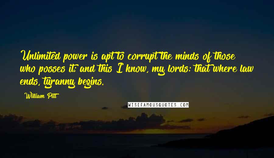 William Pitt Quotes: Unlimited power is apt to corrupt the minds of those who posses it; and this I know, my lords: that where law ends, tyranny begins.