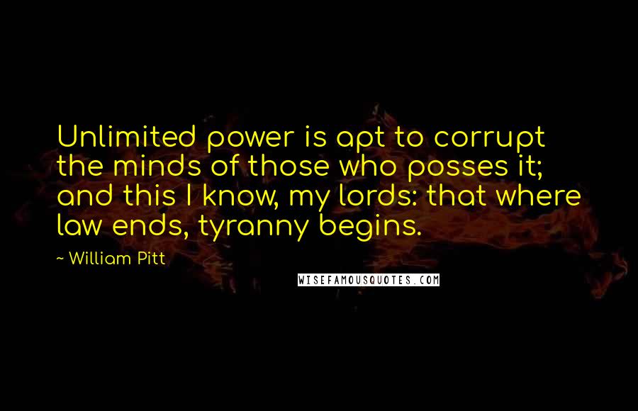 William Pitt Quotes: Unlimited power is apt to corrupt the minds of those who posses it; and this I know, my lords: that where law ends, tyranny begins.