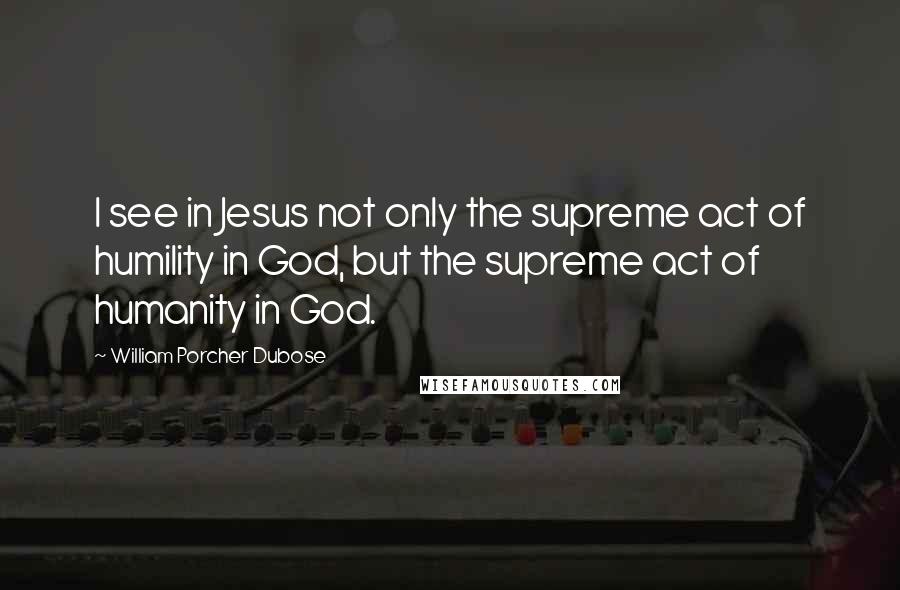William Porcher Dubose Quotes: I see in Jesus not only the supreme act of humility in God, but the supreme act of humanity in God.
