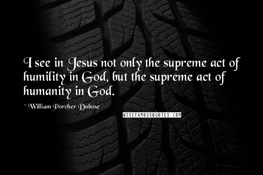 William Porcher Dubose Quotes: I see in Jesus not only the supreme act of humility in God, but the supreme act of humanity in God.
