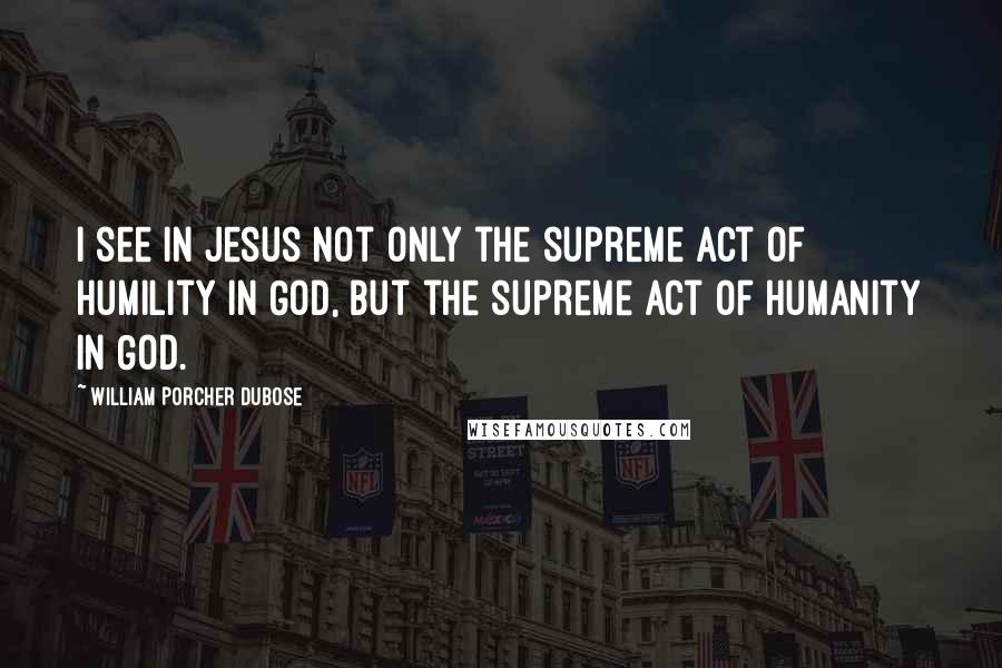 William Porcher Dubose Quotes: I see in Jesus not only the supreme act of humility in God, but the supreme act of humanity in God.