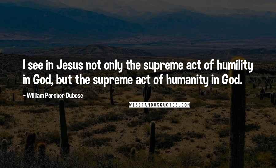 William Porcher Dubose Quotes: I see in Jesus not only the supreme act of humility in God, but the supreme act of humanity in God.