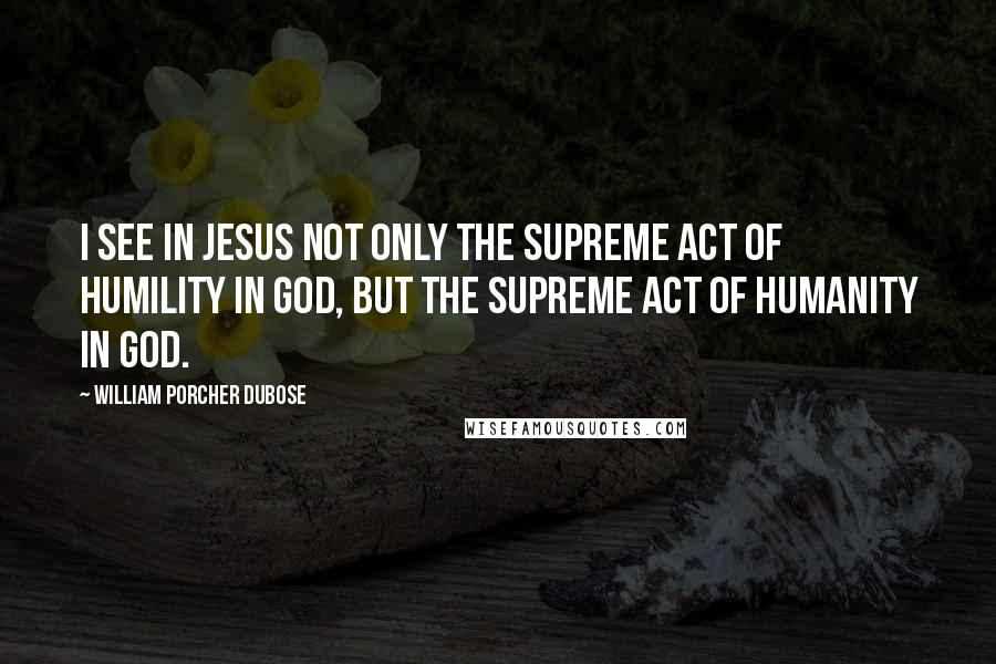 William Porcher Dubose Quotes: I see in Jesus not only the supreme act of humility in God, but the supreme act of humanity in God.