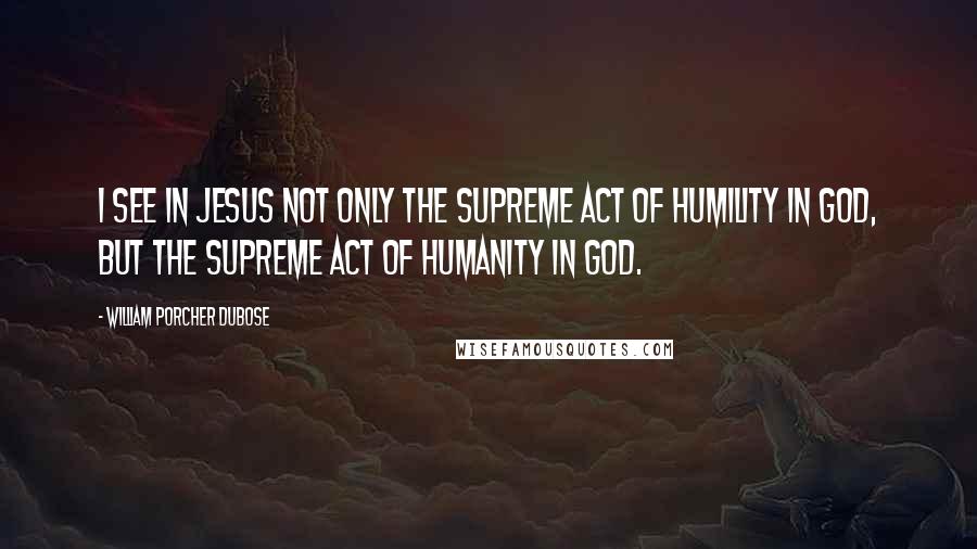 William Porcher Dubose Quotes: I see in Jesus not only the supreme act of humility in God, but the supreme act of humanity in God.