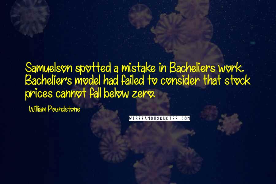 William Poundstone Quotes: Samuelson spotted a mistake in Bacheliers work. Bachelier's model had failed to consider that stock prices cannot fall below zero.