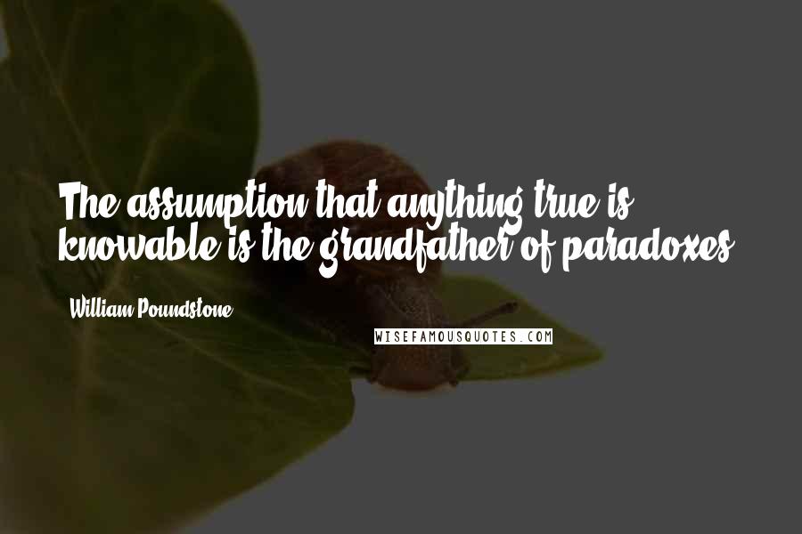 William Poundstone Quotes: The assumption that anything true is knowable is the grandfather of paradoxes.