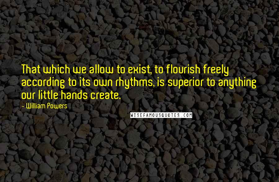 William Powers Quotes: That which we allow to exist, to flourish freely according to its own rhythms, is superior to anything our little hands create.