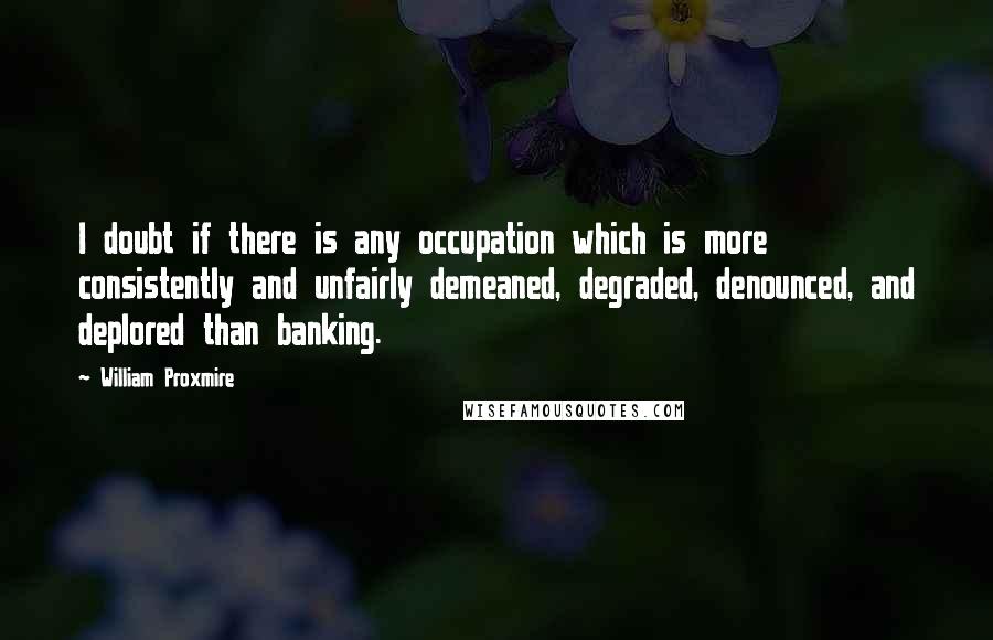 William Proxmire Quotes: I doubt if there is any occupation which is more consistently and unfairly demeaned, degraded, denounced, and deplored than banking.