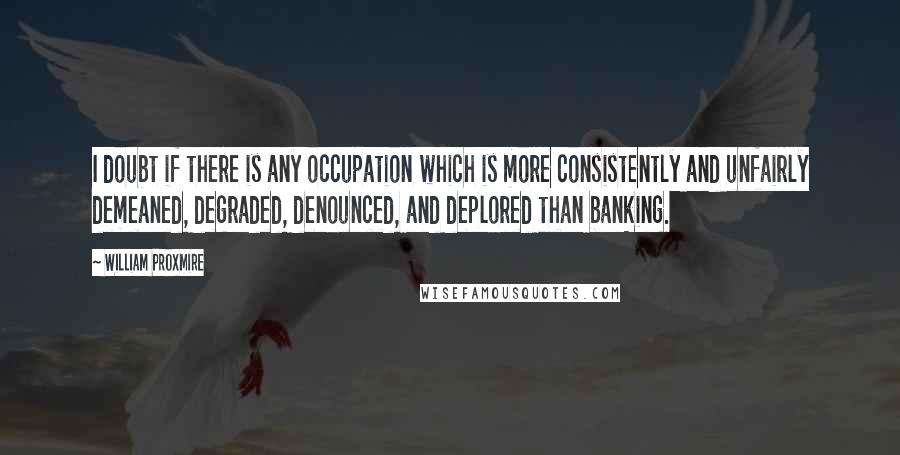 William Proxmire Quotes: I doubt if there is any occupation which is more consistently and unfairly demeaned, degraded, denounced, and deplored than banking.