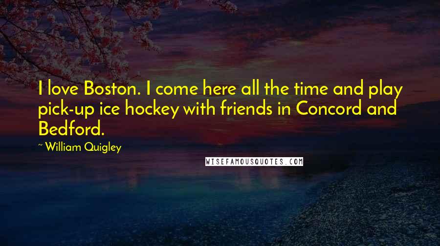 William Quigley Quotes: I love Boston. I come here all the time and play pick-up ice hockey with friends in Concord and Bedford.