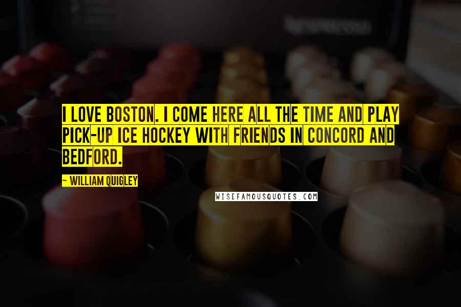 William Quigley Quotes: I love Boston. I come here all the time and play pick-up ice hockey with friends in Concord and Bedford.