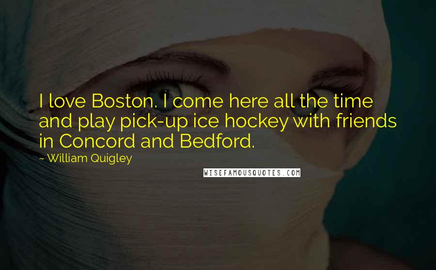 William Quigley Quotes: I love Boston. I come here all the time and play pick-up ice hockey with friends in Concord and Bedford.