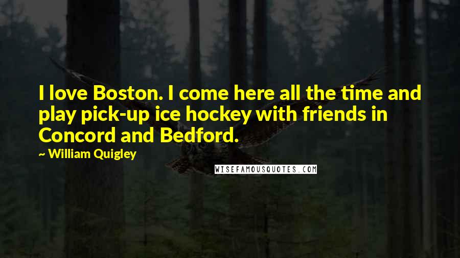 William Quigley Quotes: I love Boston. I come here all the time and play pick-up ice hockey with friends in Concord and Bedford.