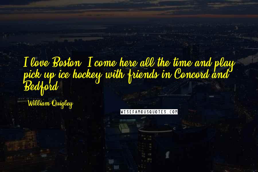 William Quigley Quotes: I love Boston. I come here all the time and play pick-up ice hockey with friends in Concord and Bedford.