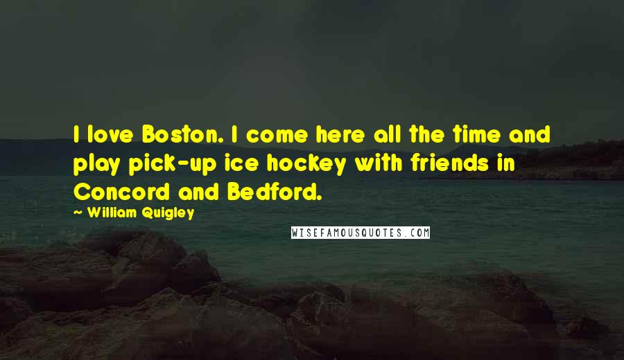 William Quigley Quotes: I love Boston. I come here all the time and play pick-up ice hockey with friends in Concord and Bedford.