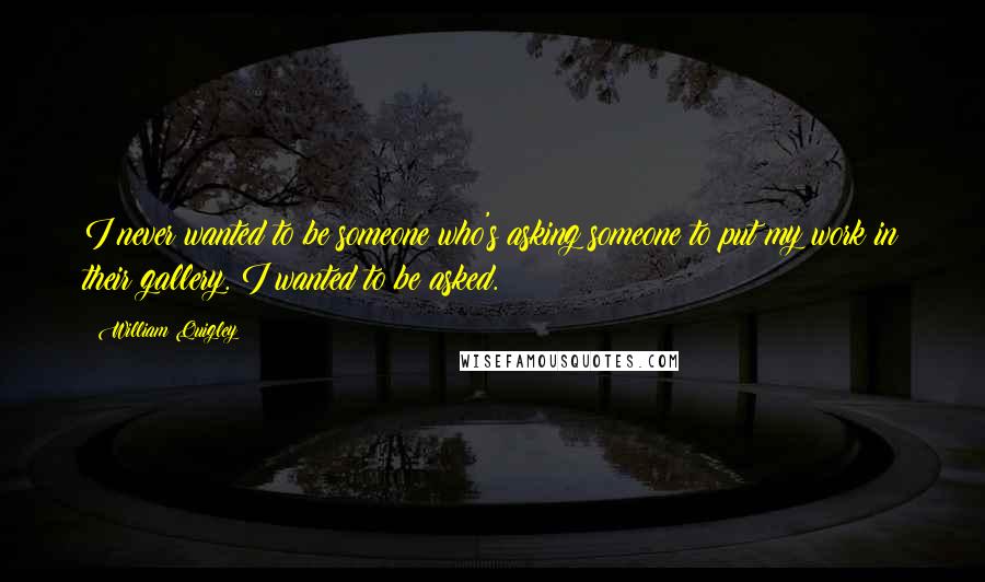 William Quigley Quotes: I never wanted to be someone who's asking someone to put my work in their gallery. I wanted to be asked.