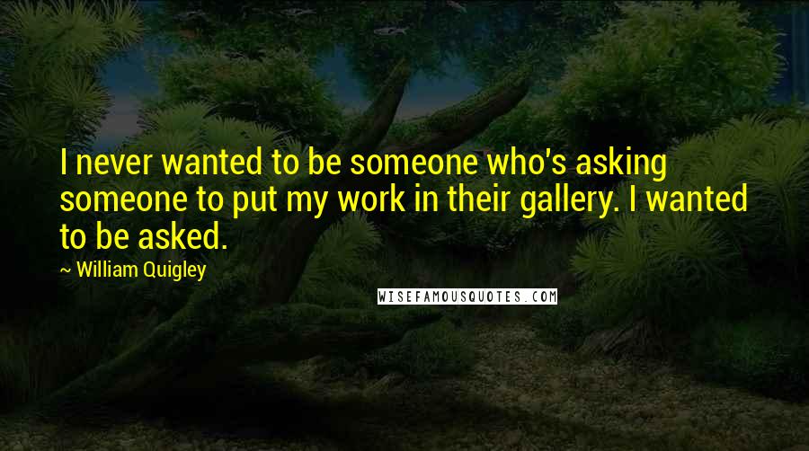 William Quigley Quotes: I never wanted to be someone who's asking someone to put my work in their gallery. I wanted to be asked.