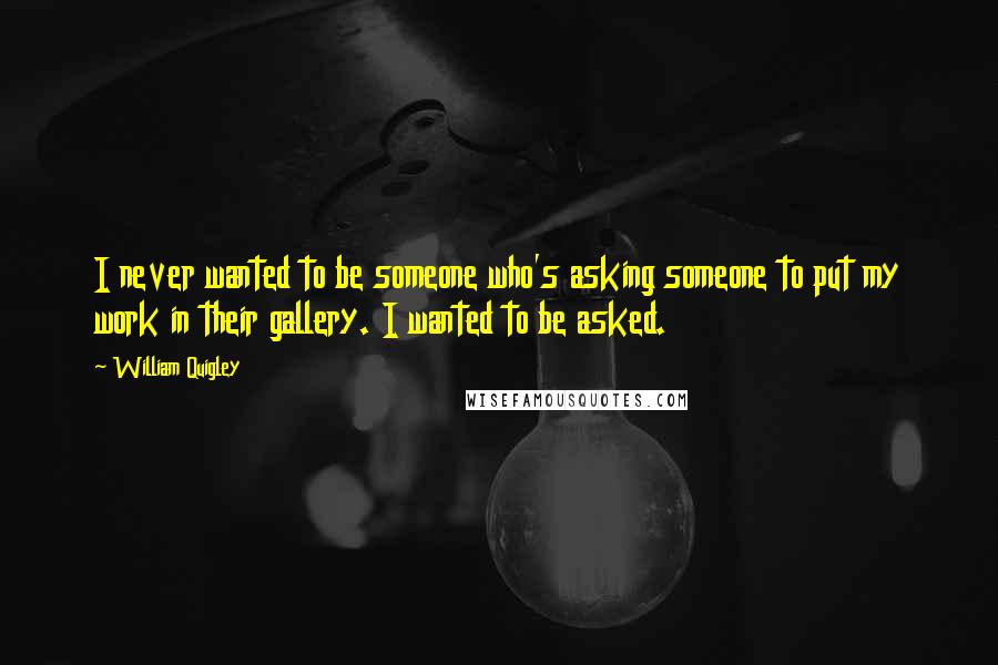 William Quigley Quotes: I never wanted to be someone who's asking someone to put my work in their gallery. I wanted to be asked.