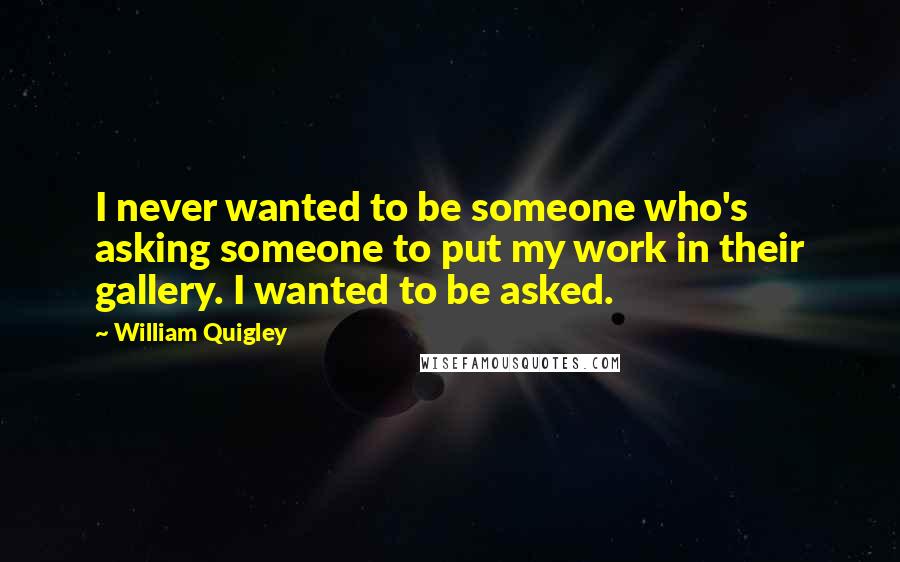 William Quigley Quotes: I never wanted to be someone who's asking someone to put my work in their gallery. I wanted to be asked.