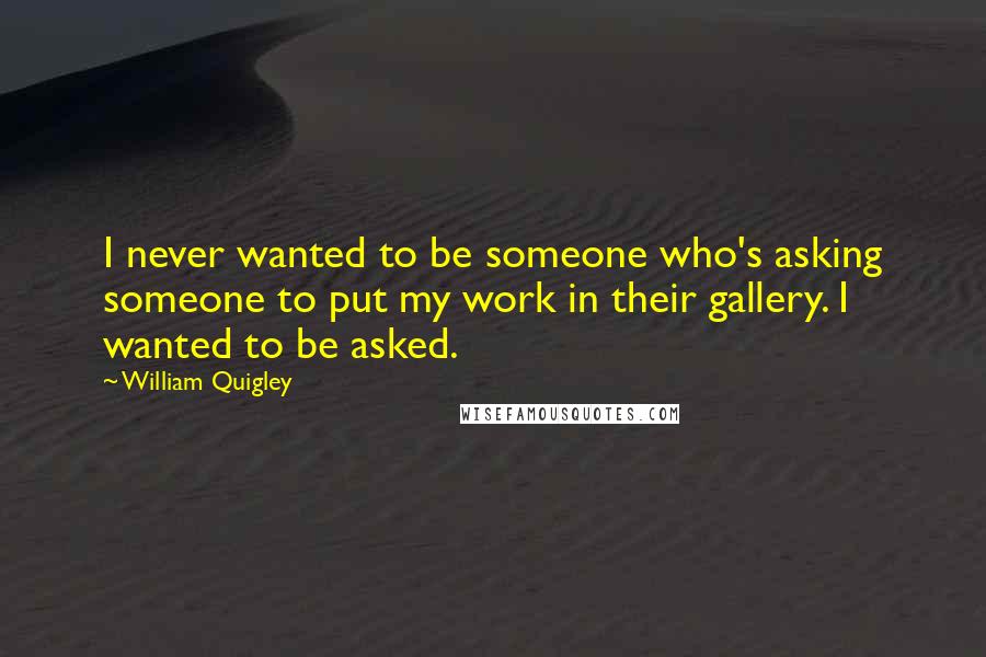 William Quigley Quotes: I never wanted to be someone who's asking someone to put my work in their gallery. I wanted to be asked.