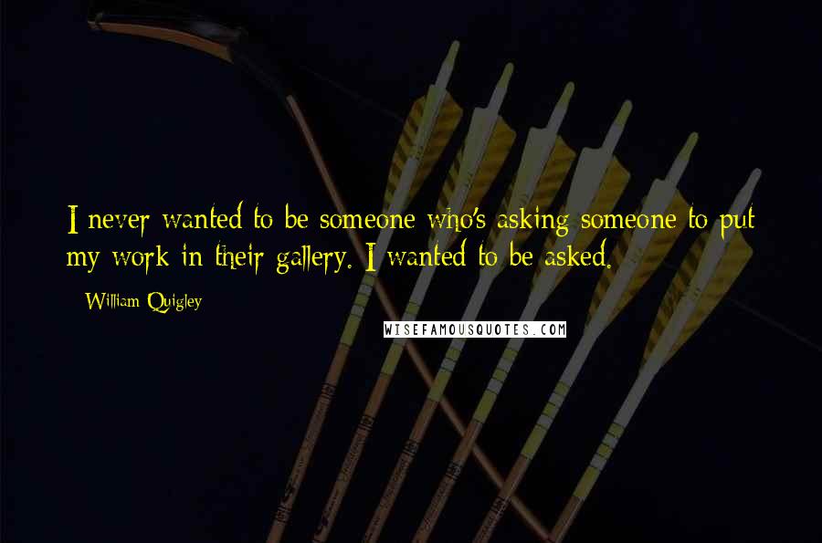 William Quigley Quotes: I never wanted to be someone who's asking someone to put my work in their gallery. I wanted to be asked.