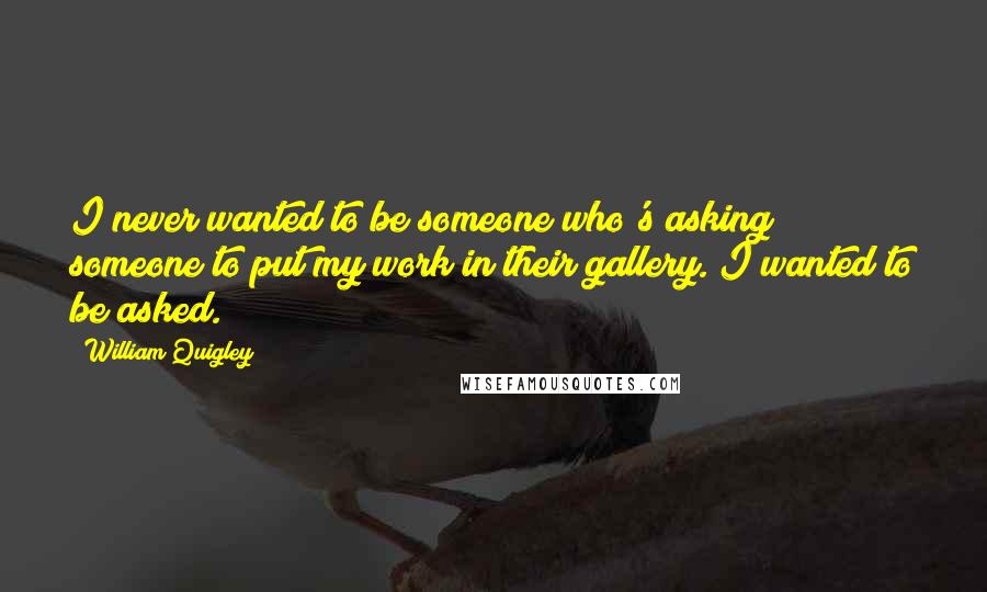 William Quigley Quotes: I never wanted to be someone who's asking someone to put my work in their gallery. I wanted to be asked.