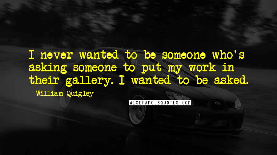William Quigley Quotes: I never wanted to be someone who's asking someone to put my work in their gallery. I wanted to be asked.
