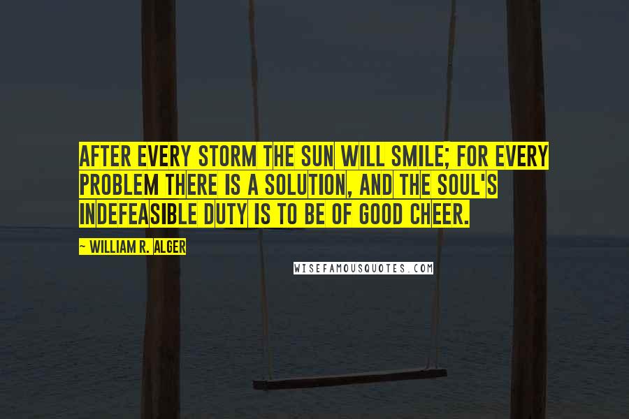 William R. Alger Quotes: After every storm the sun will smile; for every problem there is a solution, and the soul's indefeasible duty is to be of good cheer.