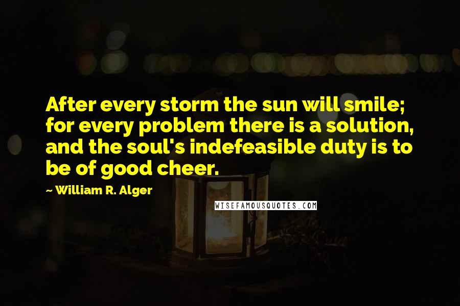 William R. Alger Quotes: After every storm the sun will smile; for every problem there is a solution, and the soul's indefeasible duty is to be of good cheer.