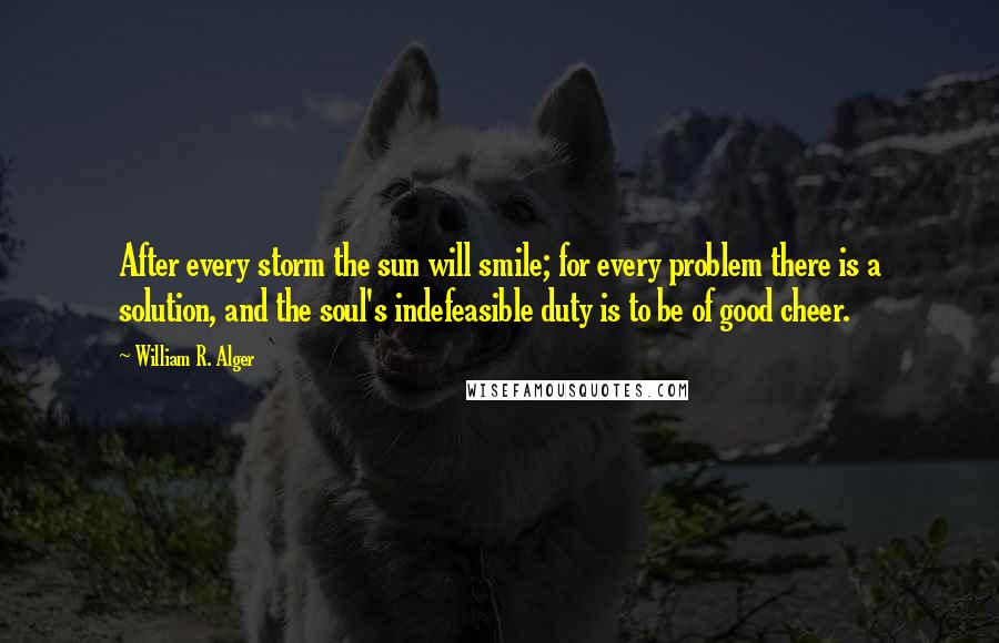 William R. Alger Quotes: After every storm the sun will smile; for every problem there is a solution, and the soul's indefeasible duty is to be of good cheer.