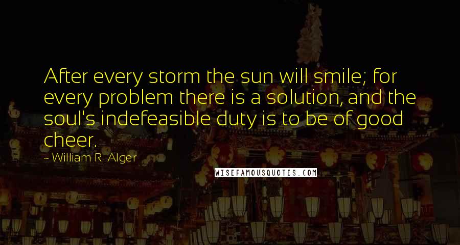 William R. Alger Quotes: After every storm the sun will smile; for every problem there is a solution, and the soul's indefeasible duty is to be of good cheer.