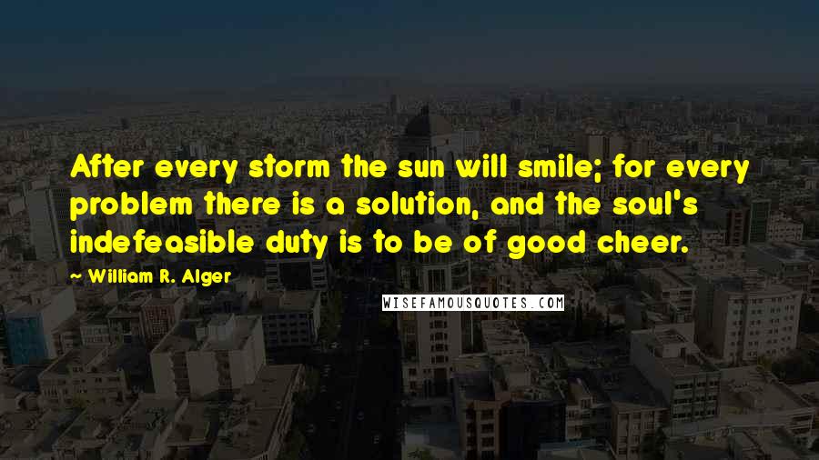 William R. Alger Quotes: After every storm the sun will smile; for every problem there is a solution, and the soul's indefeasible duty is to be of good cheer.