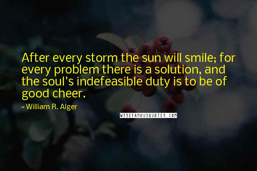 William R. Alger Quotes: After every storm the sun will smile; for every problem there is a solution, and the soul's indefeasible duty is to be of good cheer.