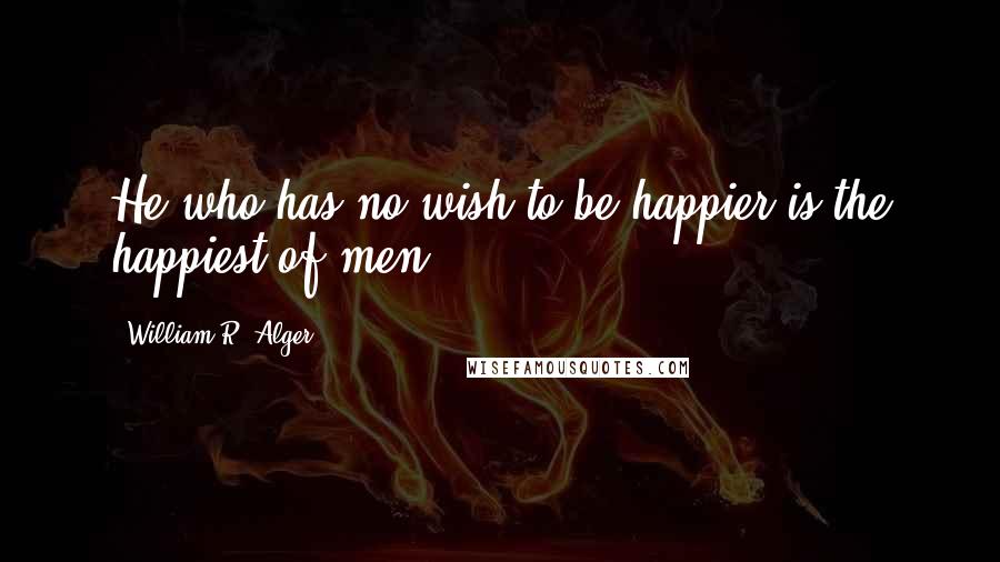 William R. Alger Quotes: He who has no wish to be happier is the happiest of men.