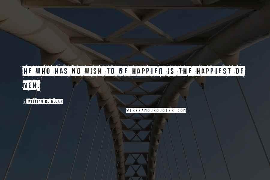 William R. Alger Quotes: He who has no wish to be happier is the happiest of men.
