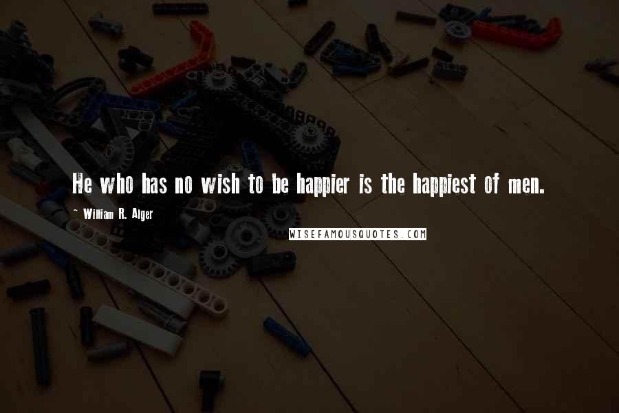 William R. Alger Quotes: He who has no wish to be happier is the happiest of men.