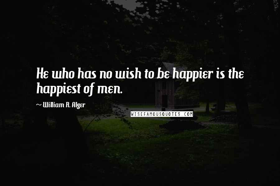 William R. Alger Quotes: He who has no wish to be happier is the happiest of men.